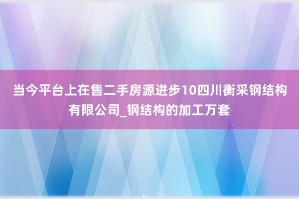 当今平台上在售二手房源进步10四川衡采钢结构有限公司_钢结构的加工万套